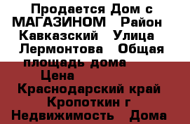 Продается Дом с МАГАЗИНОМ › Район ­ Кавказский › Улица ­ Лермонтова › Общая площадь дома ­ 58 › Цена ­ 5 650 000 - Краснодарский край, Кропоткин г. Недвижимость » Дома, коттеджи, дачи продажа   